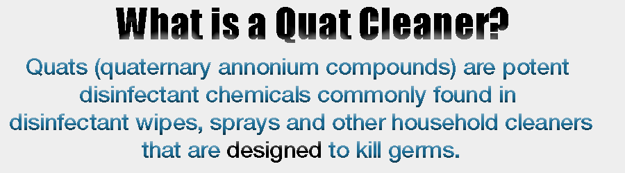 Quats (quaternary annonium compounds) Are potent disinfectant chemicals commonly found in disinfectant wipes, sprayers and other household cleaners that are designed to kill germs.