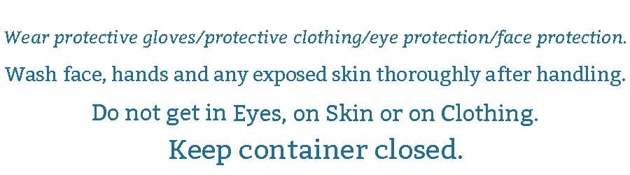 Wear Protective gloves/Clothing/eye protections/face protection. Wash face, hands and any exposed skin throughly after handling. Do not get in Eyes, on Skin or on Clothing. Keep Container closed.